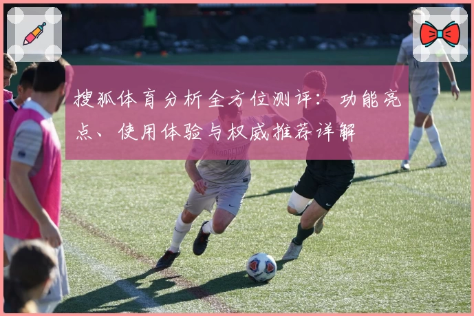 搜狐体育分析全方位测评：功能亮点、使用体验与权威推荐详解