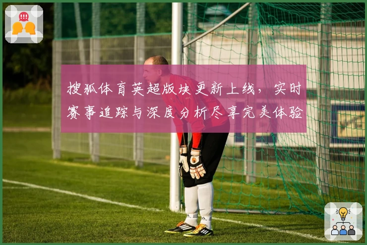 搜狐体育英超版块更新上线，实时赛事追踪与深度分析尽享完美体验