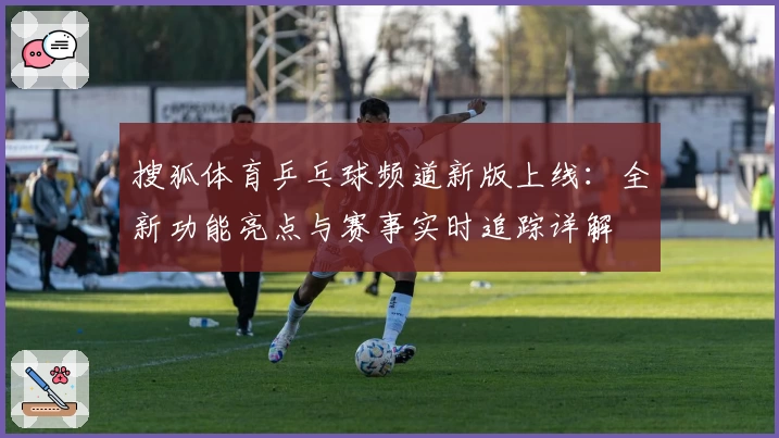 搜狐体育乒乓球频道新版上线：全新功能亮点与赛事实时追踪详解