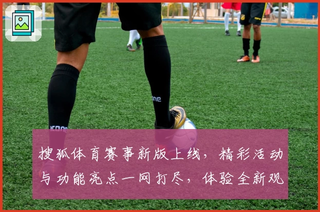 搜狐体育赛事新版上线，精彩活动与功能亮点一网打尽，体验全新观赛方式
