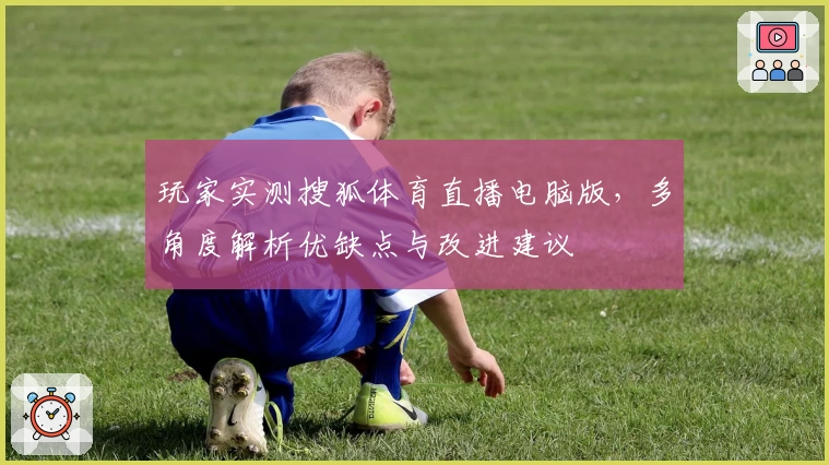 玩家实测搜狐体育直播电脑版，多角度解析优缺点与改进建议