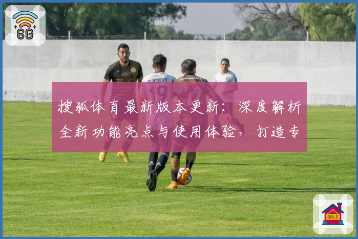 搜狐体育最新版本更新：深度解析全新功能亮点与使用体验，打造专业赛事资讯平台