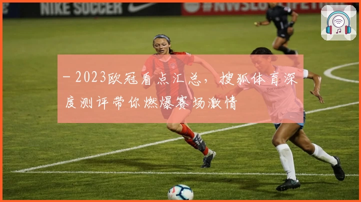 - 2023欧冠看点汇总，搜狐体育深度测评带你燃爆赛场激情