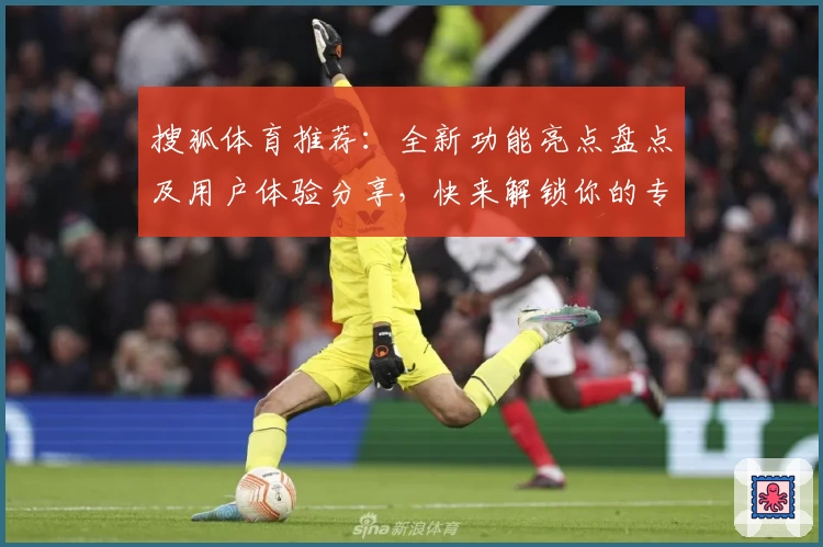 搜狐体育推荐：全新功能亮点盘点及用户体验分享，快来解锁你的专属体育世界！