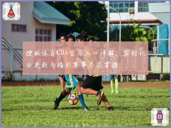搜狐体育CBA官方入口详解：实时比分更新与精彩赛事尽在掌握