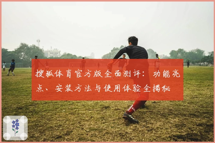 搜狐体育官方版全面测评：功能亮点、安装方法与使用体验全揭秘