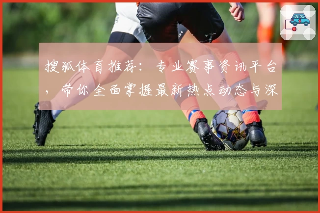搜狐体育推荐:专业赛事资讯平台,带你全面掌握最新热点动态与深度解析