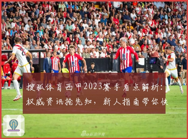 搜狐体育西甲2023赛季看点解析：权威资讯抢先知，新人指南带你快速入门