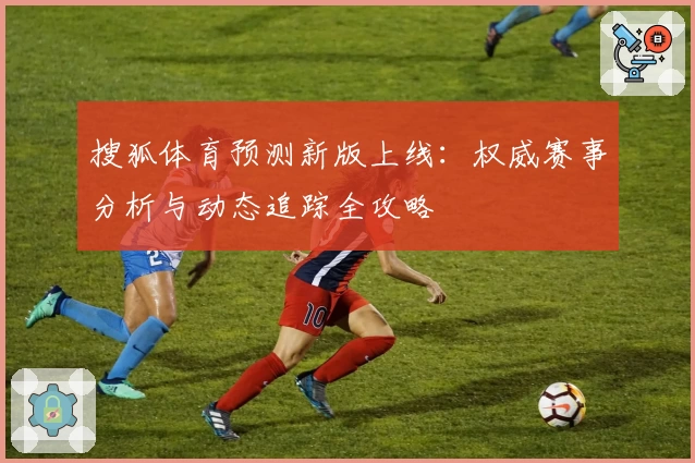 搜狐体育预测新版上线：权威赛事分析与动态追踪全攻略