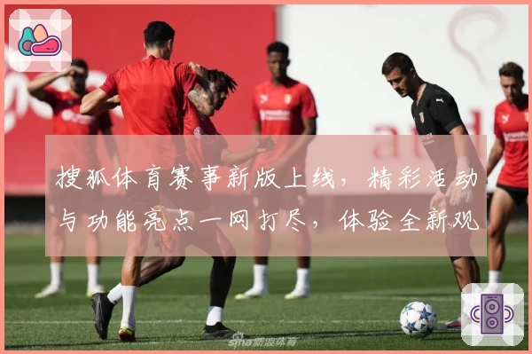 搜狐体育赛事新版上线，精彩活动与功能亮点一网打尽，体验全新观赛方式
