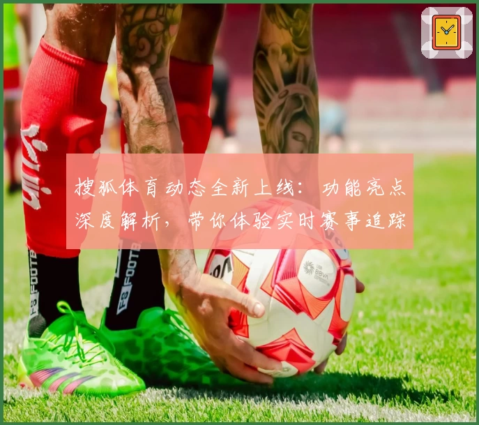 搜狐体育动态全新上线:功能亮点深度解析,带你体验实时赛事追踪新高度